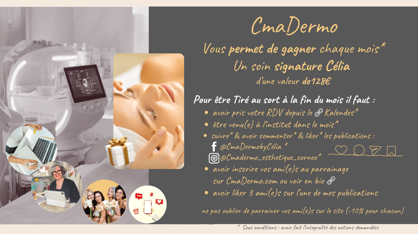 Règlement du Jeu Concours CmaDermo CmaDermo vous offre chaque mois la chance de gagner un soin signature Célia d’une valeur de 128€ !  Pour participer et tenter votre chance, voici les étapes à suivre :  Être une cliente qui prend ses rendez-vous via la plateforme de réservation Cliquez-Ici :  Assurez-vous d'avoir réservé votre soin via notre plateforme Kalendes.  Réaliser vos prestations de soin à l'institut CmaDermo dans le mois du tirage au sort :  Venez à l’institut en tant que cliente pour bénéficier de votre soin durant le mois en cours du tirage au sort. Les mois sont considérés du 1er au dernier jour du mois (28 ; 29 ; 30 ou 31).  Suivre et interagir sur nos réseaux sociaux :  Abonnez-vous à nos comptes : (si le lien de fonctionne pas allez sur les onglets sur le site CmaDermo.com ils sont tous sous les logos)  @CmaDermo Skin Cornéo @Cmadermo_esthetique_corneo_mpu  Commentez et likez nos publications.  Parrainez vos ami(e)s :  Inscrivez vos proches au programme de parrainage sur Parrainer Vos Amies    Le filleul(le) aura -5 % lors de sa visite du montant de sa prestation. Profiter en aussi avec -5 % du montant de leurs achats pour chaque parrainage validé par leurs visites  !   Interagissez avec vos ami(e)s sur nos publications :  Likez 3 de vos ami(e)s sur l’une de nos publications.  Récompense : ✨ Un soin signature Célia d’une valeur de 128€, à gagner chaque mois !  Conditions : Toutes les étapes doivent être respectées pour valider votre participation.  Le gagnant sera contacté directement  par e-mail ou par téléphone.   ★★★★★ Ne manquez pas cette opportunité exclusive de vous faire plaisir et de partager l’expérience CmaDermo avec vos proches !  Pour plus d’informations, rendez-vous sur notre site ou contactez-nous directement. 06 09 04 34 14