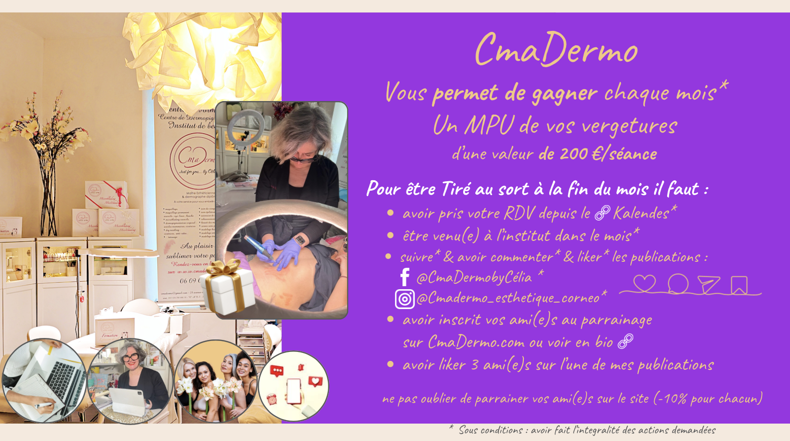 Règlement du Jeu Concours CmaDermo centre de maquillage permanent et de formation  CmaDermo vous offre chaque mois la chance de gagner une prestation de PMU vergetures / cicatrices d’une valeur de 200€/séance !  Pour participer et tenter votre chance, voici les étapes à suivre :  Être une cliente qui prend ses rendez-vous via la plateforme de réservation Cliquez-Ici :  Assurez-vous d'avoir réservé votre soin via notre plateforme Kalendes.  Réaliser vos prestations de soin à l'institut CmaDermo dans le mois du tirage au sort :  Venez à l’institut en tant que cliente pour bénéficier de votre soin durant le mois en cours du tirage au sort. Les mois sont considérés du 1er au dernier jour du mois (28 ; 29 ; 30 ou 31).  Suivre et interagir sur nos réseaux sociaux :  Abonnez-vous à nos comptes : (si le lien de fonctionne pas allez sur les onglets sur le site CmaDermo.com ils sont tous sous les logos)  @CmaDermo Centre De Formation Esthétique & De Maquillage Permanent By Célia  @Cmadermo_esthetique_corneo  Commentez et likez nos publications.  Parrainez vos ami(e)s :  Inscrivez vos proches au programme de parrainage sur Parrainer Vos Amies    Le filleul(le) aura -5 % lors de sa visite du montant de sa prestation. Profiter en aussi avec -5 % du montant de leurs achats pour chaque parrainage validé par leurs visites  !   Interagissez avec vos ami(e)s sur nos publications :  Likez 3 de vos ami(e)s sur l’une de nos publications.  Récompense : ✨ une prestation de PMU vergetures / cicatrices d’une valeur de 200€/séance !  Conditions : Toutes les étapes doivent être respectées pour valider votre participation.  Le gagnant sera contacté directement  par e-mail ou par téléphone.   ★★★★★ Ne manquez pas cette opportunité exclusive de vous faire plaisir et de partager l’expérience CmaDermo avec vos proches !  Pour plus d’informations, rendez-vous sur notre site ou contactez-nous directement. 06 09 04 34 14